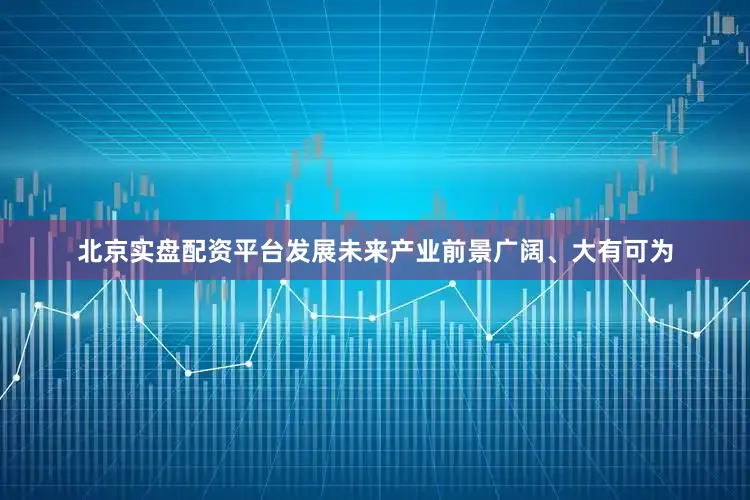 北京实盘配资平台发展未来产业前景广阔、大有可为