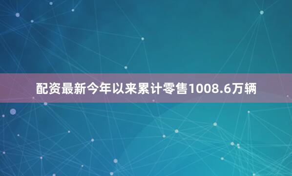 配资最新今年以来累计零售1008.6万辆