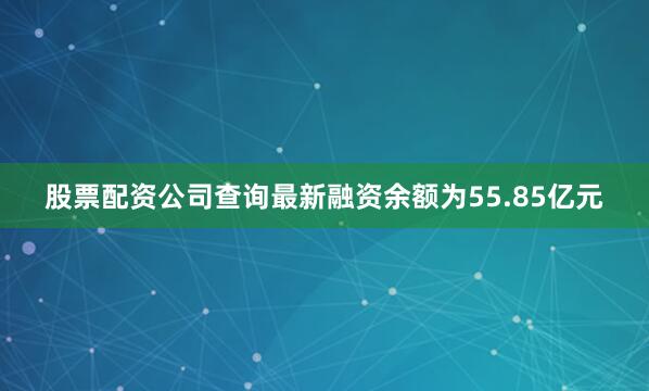 股票配资公司查询最新融资余额为55.85亿元