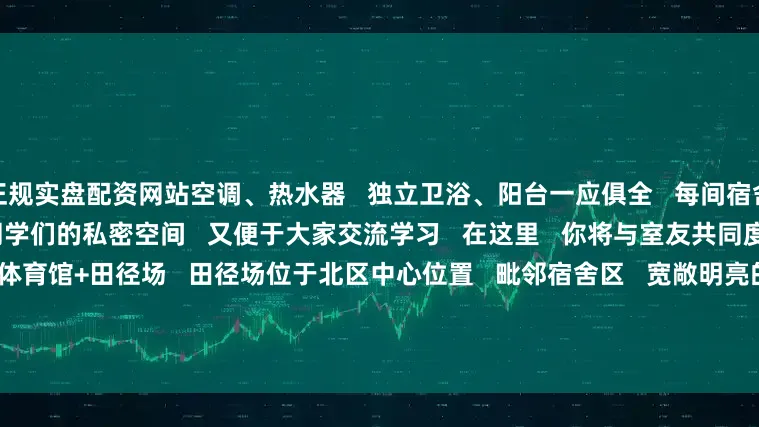 正规实盘配资网站空调、热水器   独立卫浴、阳台一应俱全   每间宿舍可容纳4-6人   既保证了同学们的私密空间   又便于大家交流学习   在这里   你将与室友共同度过   难忘的大学时光            体育馆+田径场   田径场位于北区中心位置   毗邻宿舍区   宽敞明亮的跑道   标准化的足球场、篮球场   羽毛球馆以及健身室   为全校师生提供了充足的运动空间      无论