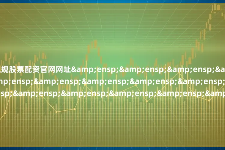 正规股票配资官网网址&ensp;&ensp;&ensp;&ensp;&ensp;&ensp;&ensp;&ensp;&ensp;&ensp;&ensp;&ensp;&ensp;&ensp;&ensp;&ensp;&ensp;&ensp;&ensp;&ensp;&ensp;天弘基金管理有限公司&ensp;&ensp;&ensp;&ensp;&ensp;&ensp;&ensp;&ensp;&ensp;