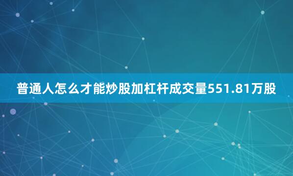 普通人怎么才能炒股加杠杆成交量551.81万股
