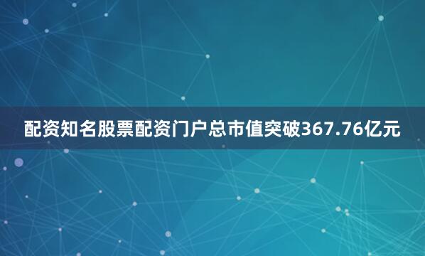 配资知名股票配资门户总市值突破367.76亿元