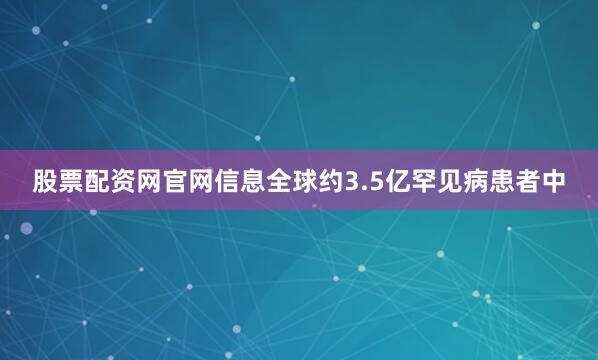 股票配资网官网信息全球约3.5亿罕见病患者中