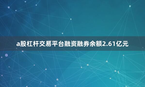 a股杠杆交易平台融资融券余额2.61亿元
