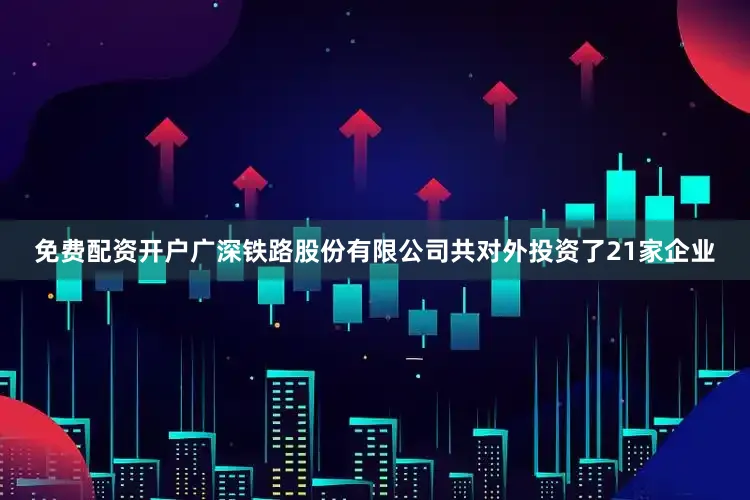 免费配资开户广深铁路股份有限公司共对外投资了21家企业
