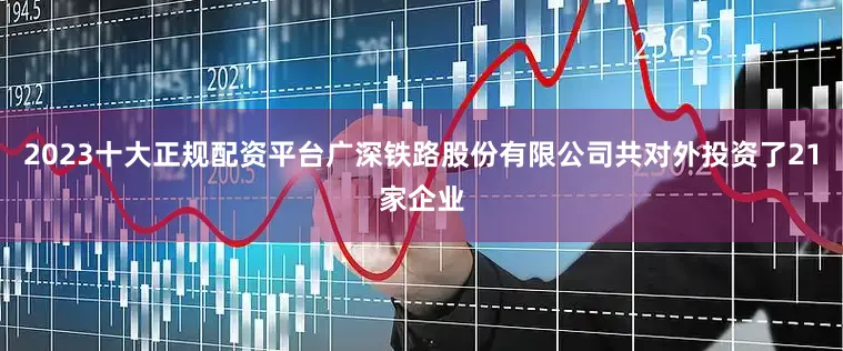 2023十大正规配资平台广深铁路股份有限公司共对外投资了21家企业