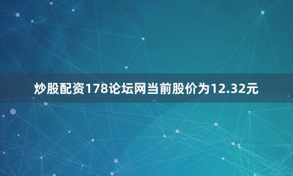 炒股配资178论坛网当前股价为12.32元