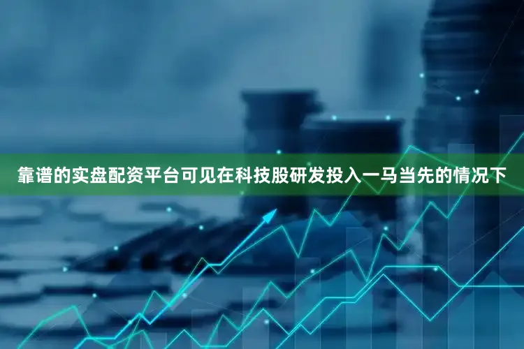 靠谱的实盘配资平台可见在科技股研发投入一马当先的情况下