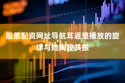 股票配资网址导航耳返里播放的旋律与她胸腔共振