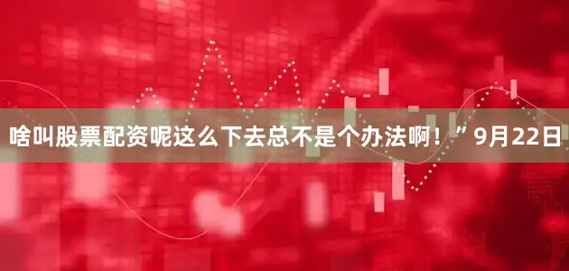 啥叫股票配资呢这么下去总不是个办法啊！”9月22日
